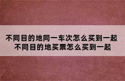 不同目的地同一车次怎么买到一起 不同目的地买票怎么买到一起